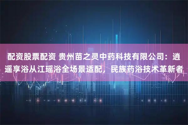 配资股票配资 贵州苗之灵中药科技有限公司：逍遥享浴从江瑶浴全场景适配，民族药浴技术革新者