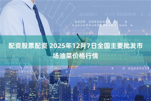 配资股票配资 2025年12月7日全国主要批发市场油菜价格行情