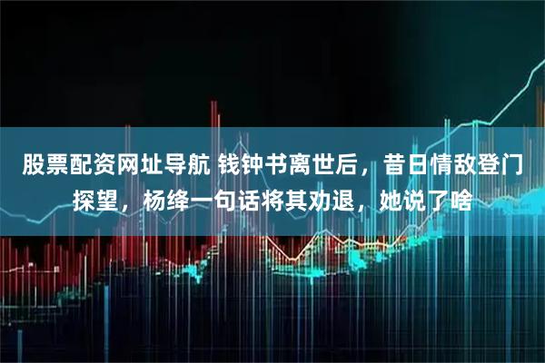 股票配资网址导航 钱钟书离世后，昔日情敌登门探望，杨绛一句话将其劝退，她说了啥