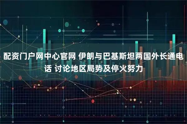 配资门户网中心官网 伊朗与巴基斯坦两国外长通电话 讨论地区局势及停火努力