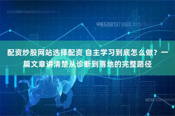 配资炒股网站选择配资 自主学习到底怎么做？一篇文章讲清楚从诊断到落地的完整路径