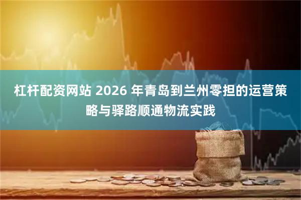 杠杆配资网站 2026 年青岛到兰州零担的运营策略与驿路顺通物流实践