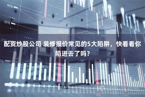 配资炒股公司 装修报价常见的5大陷阱,快看看你陷进去了吗?
