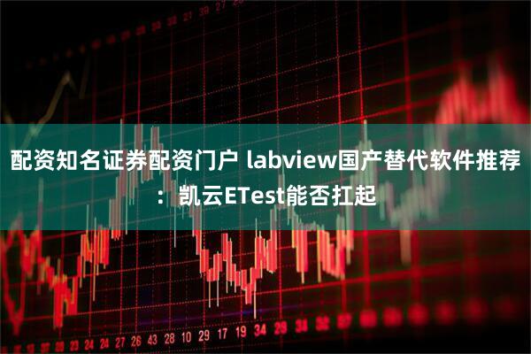 配资知名证券配资门户 labview国产替代软件推荐：凯云ETest能否扛起
