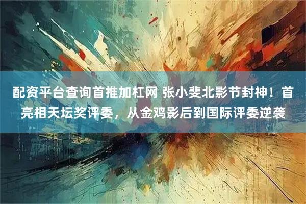 配资平台查询首推加杠网 张小斐北影节封神！首亮相天坛奖评委，从金鸡影后到国际评委逆袭