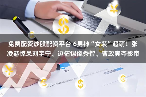 免费配资炒股配资平台 6男神“女装”超萌！张凌赫惊呆刘宇宁、边佑锡像秀智、曹政奭夺影帝