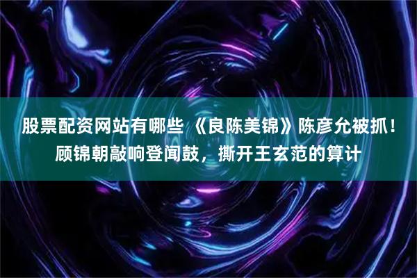 股票配资网站有哪些 《良陈美锦》陈彦允被抓！顾锦朝敲响登闻鼓，撕开王玄范的算计