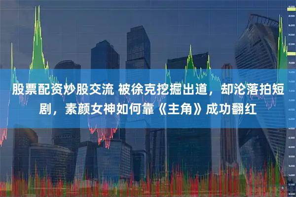 股票配资炒股交流 被徐克挖掘出道，却沦落拍短剧，素颜女神如何靠《主角》成功翻红