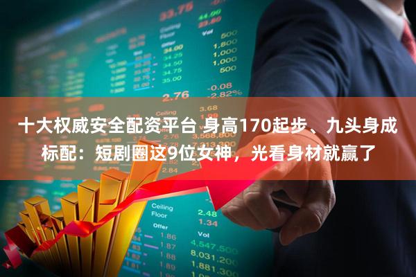 十大权威安全配资平台 身高170起步、九头身成标配：短剧圈这9位女神，光看身材就赢了