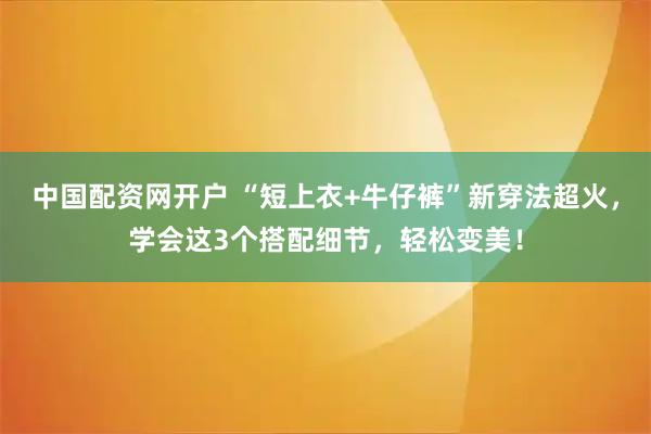 中国配资网开户 “短上衣+牛仔裤”新穿法超火,学会这3个搭配细节,轻松变美!