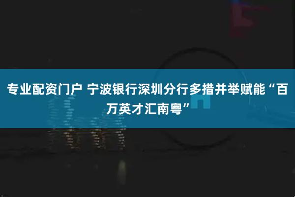 专业配资门户 宁波银行深圳分行多措并举赋能“百万英才汇南粤”