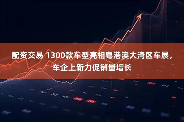 配资交易 1300款车型亮相粤港澳大湾区车展，车企上新力促销量增长