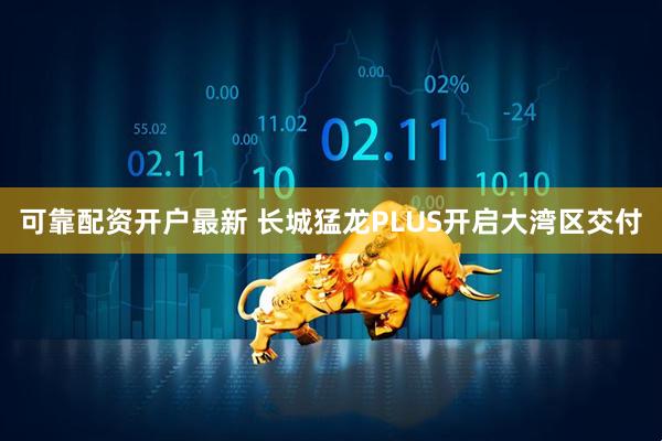 可靠配资开户最新 长城猛龙PLUS开启大湾区交付