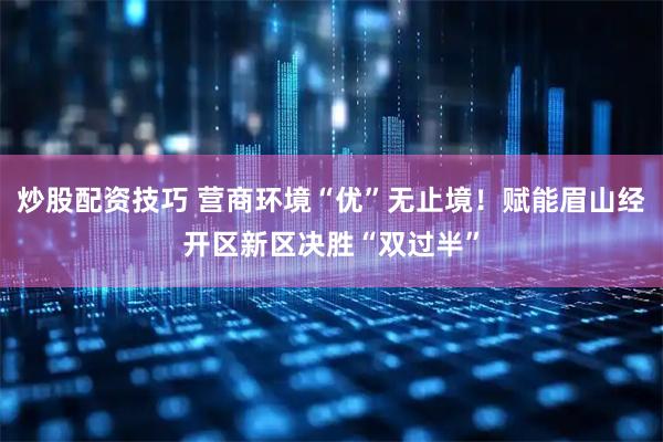 炒股配资技巧 营商环境“优”无止境！赋能眉山经开区新区决胜“双过半”