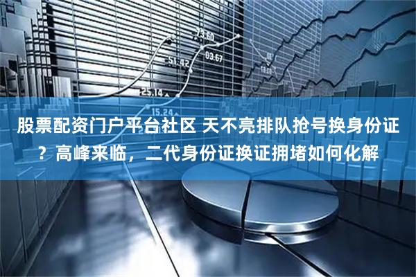 股票配资门户平台社区 天不亮排队抢号换身份证？高峰来临，二代身份证换证拥堵如何化解