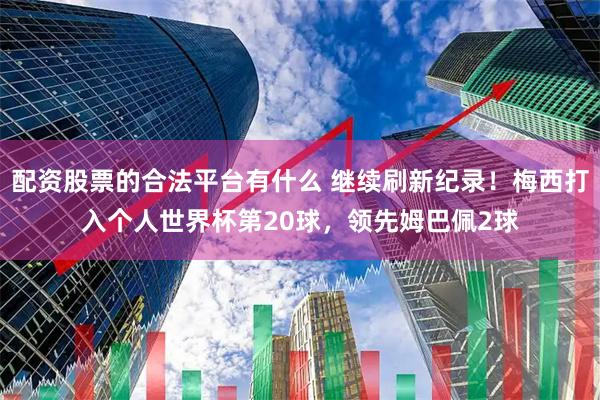 配资股票的合法平台有什么 继续刷新纪录！梅西打入个人世界杯第20球，领先姆巴佩2球