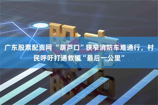 广东股票配资网 “葫芦口”狭窄消防车难通行，村民呼吁打通救援“最后一公里”