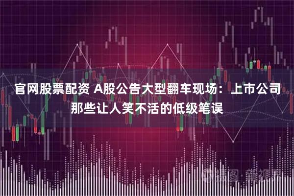 官网股票配资 A股公告大型翻车现场：上市公司那些让人笑不活的低级笔误