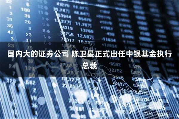 国内大的证券公司 陈卫星正式出任中银基金执行总裁